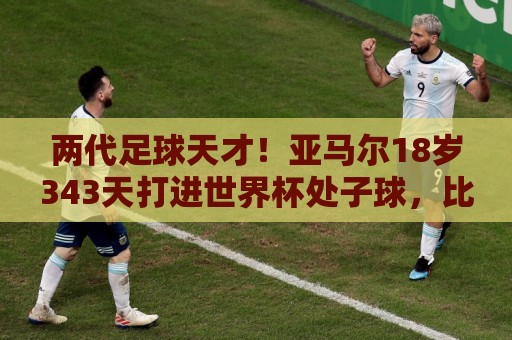 两代足球天才!亚马尔18岁343天打进世界杯处子球,比梅西小14天 两代足球天才!亚马尔18岁343天打进世界杯处子球,比梅西小14天