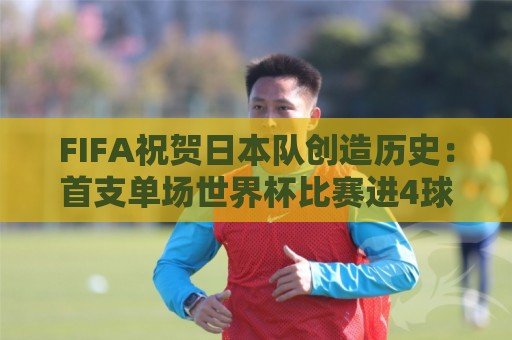 FIFA祝贺日本队创造历史：首支单场世界杯比赛进4球的亚洲球队