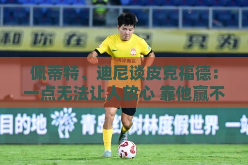 佩蒂特、迪尼谈皮克福德：一点无法让人放心 靠他赢不了世界杯