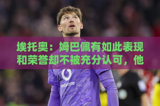 埃托奥：姆巴佩有如此表现和荣誉却不被充分认可，他还要做什么？