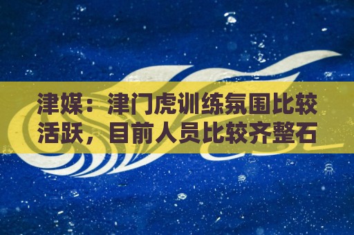 津媒：津门虎训练氛围比较活跃，目前人员比较齐整石炎已经恢复