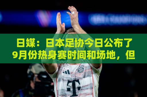 日媒：日本足协今日公布了9月份热身赛时间和场地，但对手暂未定