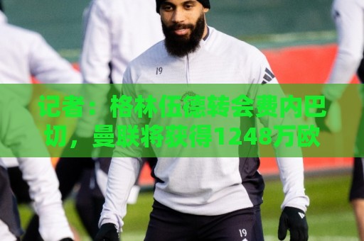 记者：格林伍德转会费内巴切，曼联将获得1248万欧二转分成
