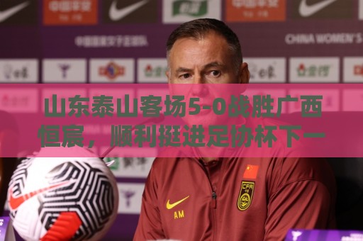 山东泰山客场5-0战胜广西恒宸，顺利挺进足协杯下一轮