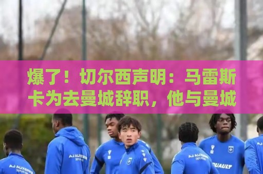 爆了！切尔西声明：马雷斯卡为去曼城辞职，他与曼城将支付赔偿金