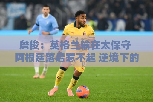詹俊:英格兰输在太保守 阿根廷落后惹不起 逆境下的梅西不可阻挡 詹俊:英格兰输在太保守 阿根廷落后惹不起 逆境下的梅西不可阻挡