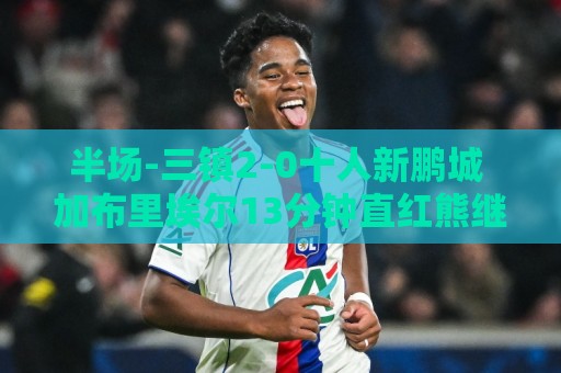 半场-三镇2-0十人新鹏城 加布里埃尔13分钟直红熊继政汪晋贤破门 半场-三镇2-0十人新鹏城 加布里埃尔13分钟直红熊继政汪晋贤破门