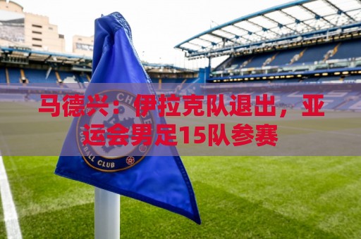 马德兴:伊拉克队退出,亚运会男足15队参赛 马德兴:伊拉克队退出,亚运会男足15队参赛