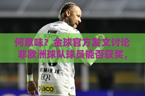 何意味?金球官方发文讨论非欧洲球队球员能否获奖,配C罗图遭批 何意味?金球官方发文讨论非欧洲球队球员能否获奖,配C罗图遭批
