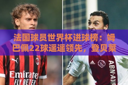 法国球员世界杯进球榜:姆巴佩22球遥遥领先,登贝莱6球并列第三 法国球员世界杯进球榜:姆巴佩22球遥遥领先,登贝莱6球并列第三