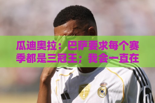 瓜迪奥拉：巴萨要求每个赛季都是三冠王；我会一直在幕后支持曼城