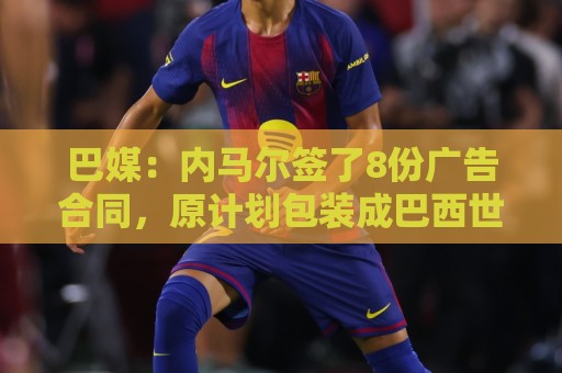巴媒：内马尔签了8份广告合同，原计划包装成巴西世界杯第6冠英雄