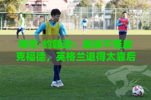 格伦·约翰逊：丢球不怪皮克福德，英格兰退得太靠后给了恩佐机会