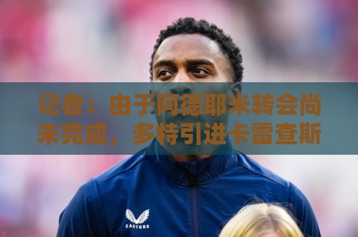 记者：由于阿德耶米转会尚未完成，多特引进卡雷查斯受阻