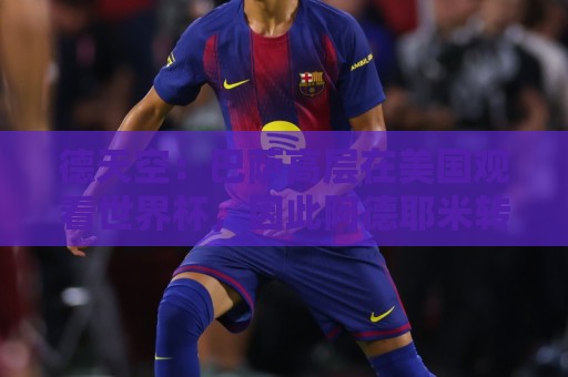 德天空：巴萨高层在美国观看世界杯，因此阿德耶米转会官宣推迟
