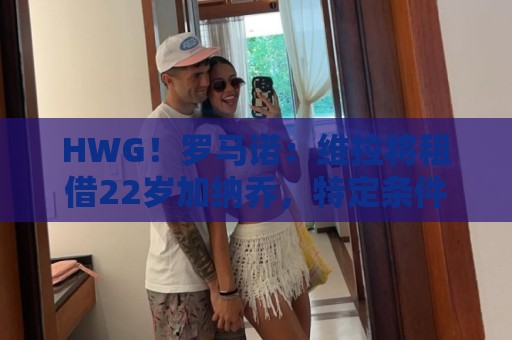 HWG！罗马诺：维拉将租借22岁加纳乔，特定条件下可转为强制买断