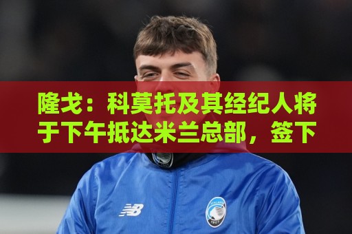 隆戈：科莫托及其经纪人将于下午抵达米兰总部，签下到2031年合同
