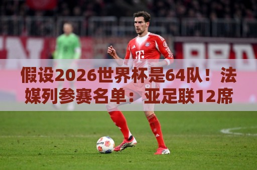 假设2026世界杯是64队!法媒列参赛名单:亚足联12席仍无中国男足 假设2026世界杯是64队!法媒列参赛名单:亚足联12席仍无中国男足