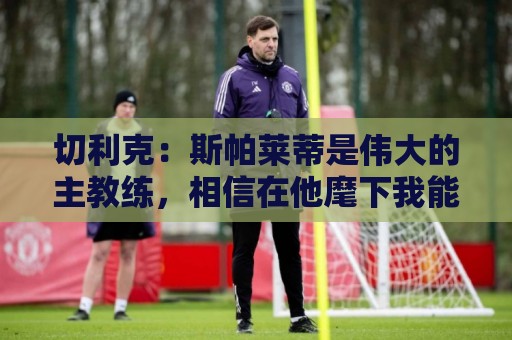 切利克:斯帕莱蒂是伟大的主教练,相信在他麾下我能表现出色 切利克:斯帕莱蒂是伟大的主教练,相信在他麾下我能表现出色
