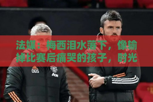 法媒:梅西泪水落下,像输掉比赛后痛哭的孩子,时光仿佛从未改变 法媒:梅西泪水落下,像输掉比赛后痛哭的孩子,时光仿佛从未改变
