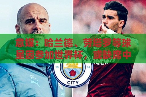 意媒:哈兰德、劳塔罗等球星因参加世界杯,或缺席中国香港足球节 意媒:哈兰德、劳塔罗等球星因参加世界杯,或缺席中国香港足球节
