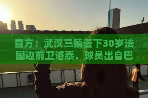 官方：武汉三镇签下30岁法国边前卫洛泰，球员出自巴黎青训体系