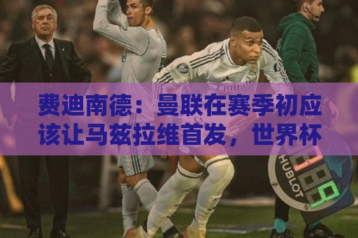费迪南德：曼联在赛季初应该让马兹拉维首发，世界杯会让他提升