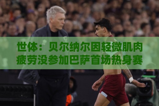 世体：贝尔纳尔因轻微肌肉疲劳没参加巴萨首场热身赛，但并无大碍