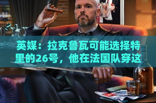 英媒：拉克鲁瓦可能选择特里的26号，他在法国队穿这个号码