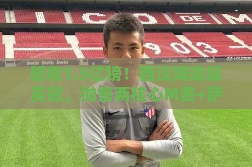 怒收1.5亿镑！西汉姆降级英冠，抛售两核心M费+萨默维尔狂赚1.5亿
