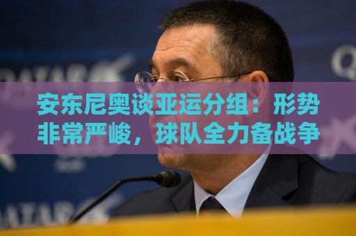 安东尼奥谈亚运分组：形势非常严峻，球队全力备战争取再创佳绩
