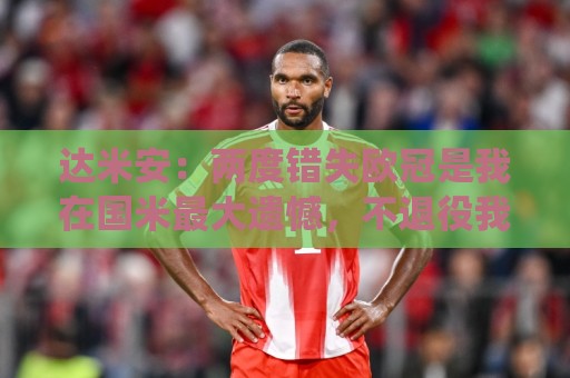 达米安：两度错失欧冠是我在国米最大遗憾，不退役我想继续踢下去