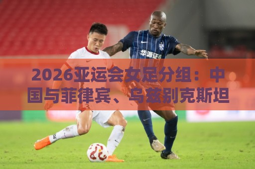 2026亚运会女足分组：中国与菲律宾、乌兹别克斯坦、中国香港同组