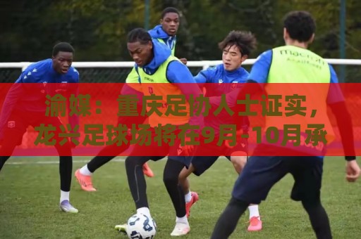 渝媒：重庆足协人士证实，龙兴足球场将在9月-10月承办国足邀请赛
