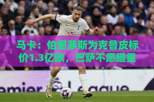 马卡：伯恩茅斯为克鲁皮标价1.3亿欧，巴萨不愿砸重金