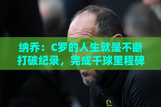 纳乔：C罗的人生就是不断打破纪录，完成千球里程碑前他绝不会停
