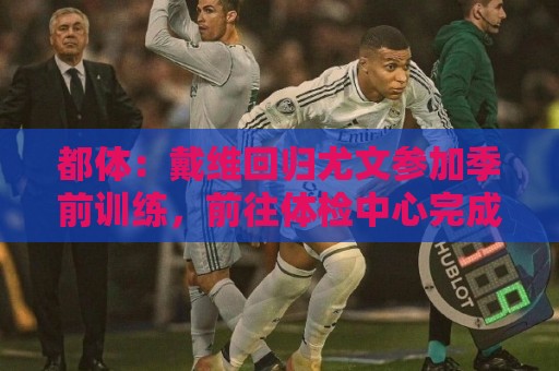 都体：戴维回归尤文参加季前训练，前往体检中心完成例行体检