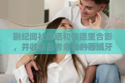 蒯纪闻社媒晒和佩德里合影，并收获后者亲签的西班牙队球衣