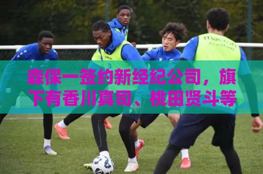 森保一签约新经纪公司，旗下有香川真司、桃田贤斗等知名运动员