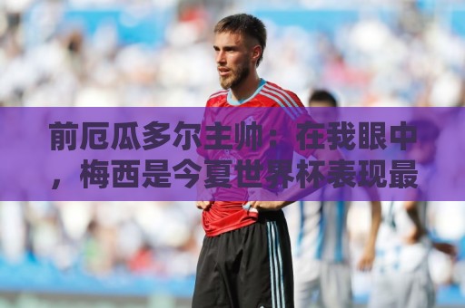 前厄瓜多尔主帅：在我眼中，梅西是今夏世界杯表现最佳的球员