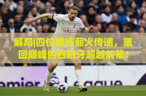解局|四位教练薪火传递，重回巅峰的西班牙超越前辈！