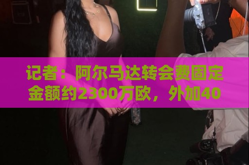 记者：阿尔马达转会费固定金额约2300万欧，外加400万至500万浮动