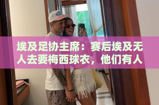 埃及足协主席：赛后埃及无人去要梅西球衣，他们有人来要萨拉赫的