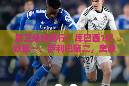 后卫身价排行：库巴西1亿欧第一，萨利巴第二，奥赖利第八
