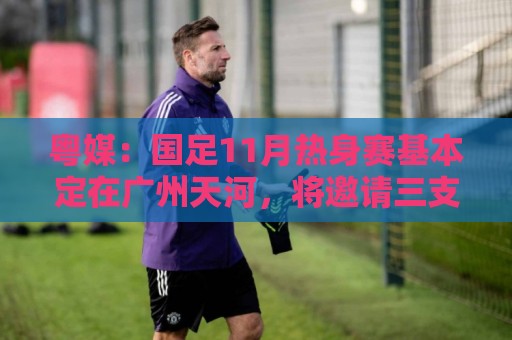 粤媒：国足11月热身赛基本定在广州天河，将邀请三支外国球队