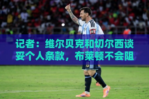 记者：维尔贝克和切尔西谈妥个人条款，布莱顿不会阻挠球员离队