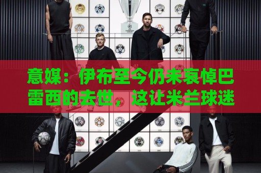 意媒：伊布至今仍未哀悼巴雷西的去世，这让米兰球迷们很不满