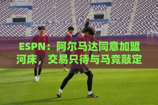 ESPN：阿尔马达同意加盟河床，交易只待与马竞敲定细节即可完成