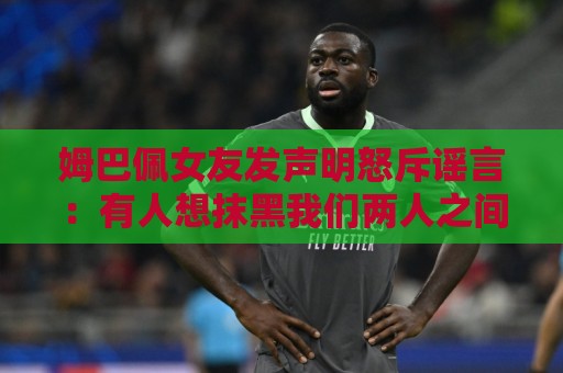 姆巴佩女友发声明怒斥谣言：有人想抹黑我们两人之间的感情