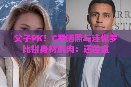 父子PK！C罗晒照与迷你罗比拼身材肌肉：还差点